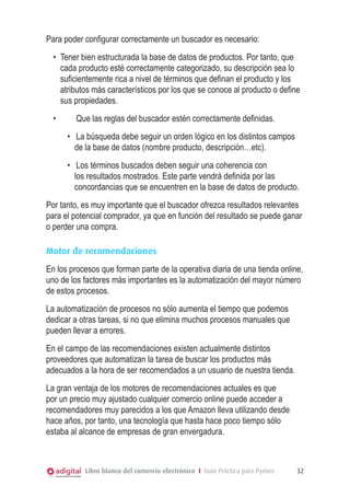 Para poder configurar correctamente un buscador es necesario:
•	 Tener bien estructurada la base de datos de productos. Por tanto, que
cada producto esté correctamente categorizado, su descripción sea lo
suficientemente rica a nivel de términos que definan el producto y los
atributos más característicos por los que se conoce al producto o define
sus propiedades.
•	 	

Que las reglas del buscador estén correctamente definidas.
•	 	La búsqueda debe seguir un orden lógico en los distintos campos
de la base de datos (nombre producto, descripción…etc).
•	 	Los términos buscados deben seguir una coherencia con
los resultados mostrados. Este parte vendrá definida por las
concordancias que se encuentren en la base de datos de producto.

Por tanto, es muy importante que el buscador ofrezca resultados relevantes
para el potencial comprador, ya que en función del resultado se puede ganar
o perder una compra.
Motor de recomendaciones
En los procesos que forman parte de la operativa diaria de una tienda online,
uno de los factores más importantes es la automatización del mayor número
de estos procesos.
La automatización de procesos no sólo aumenta el tiempo que podemos
dedicar a otras tareas, si no que elimina muchos procesos manuales que
pueden llevar a errores.
En el campo de las recomendaciones existen actualmente distintos
proveedores que automatizan la tarea de buscar los productos más
adecuados a la hora de ser recomendados a un usuario de nuestra tienda.
La gran ventaja de los motores de recomendaciones actuales es que
por un precio muy ajustado cualquier comercio online puede acceder a
recomendadores muy parecidos a los que Amazon lleva utilizando desde
hace años, por tanto, una tecnología que hasta hace poco tiempo sólo
estaba al alcance de empresas de gran envergadura.

Libro blanco del comercio electrónico I Guía Práctica para Pymes

32

 