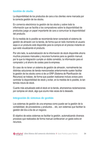 Gestión de stocks
La disponibilidad de los productos de cara a los clientes viene marcada por
la correcta gestión de los stocks.
En comercio electrónico la gestión de los stocks y sobre todo la
información que se facilita a los compradores sobre la disponibilidad de
productos juega un papel importante de cara a comunicar la disponibilidad
del producto.
En la medida de lo posible se recomienda tener conectado el sistema de
gestión de almacén con la tienda, de forma que en todo momento el usuario
sepa si un producto está disponible para la compra en el preciso instante en
que está visualizando el producto.
Por otro lado, la automatización de la información de stock disponible ahorra
muchos procesos manuales y recursos humanos para su gestión manual,
por lo que la integración cumple un doble cometido, la información para el
comprador y el ahorro de costes para la empresa.
En caso de no tener un sistema de gestión de almacén, normalmente las
distintas soluciones de tienda mencionadas anteriormente suelen facilitar
la gestión de los stocks como si de un ERP (Sistema de Planificación de
Recursos) se tratase, de forma que pueden realizarse incluso avisos para
controlar la disponibilidad de stock y evitar, en la medida de lo posible, la tan
temida rotura de stock.
Cuanto más actualizado esté el stock en la tienda, ahorraremos reclamaciones
por compras sin stock, algo que ocurre más veces de lo deseado.
Integración de sistemas de gestión
Los sistemas de gestión de una empresa como puede ser la gestión de la
contabilidad, de proveedores y productos… etc, son sistemas que facilitan la
gestión del día a día de un negocio.
El objetivo de estos sistemas es facilitar la gestión, automatizando diversos
procesos que realizados de forma manual conllevarían un gasto extra en
recursos.

Libro blanco del comercio electrónico I Guía Práctica para Pymes

34

 
