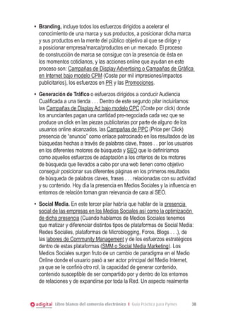 •	 Branding, incluye todos los esfuerzos dirigidos a acelerar el
conocimiento de una marca y sus productos, a posicionar dicha marca
y sus productos en la mente del público objetivo al que se dirige y
a posicionar empresa/marca/productos en un mercado. El proceso
de construcción de marca se consigue con la presencia de ésta en
los momentos cotidianos, y las acciones online que ayudan en este
proceso son: Campañas de Display Advertising o Campañas de Gráfica
en Internet bajo modelo CPM (Coste por mil impresiones/impactos
publicitarios), los esfuerzos en PR y las Promociones.
•	 Generación de Tráfico o esfuerzos dirigidos a conducir Audiencia
Cualificada a una tienda . . . Dentro de este segundo pilar incluiríamos:
las Campañas de Display Ad bajo modelo CPC (Coste por click) donde
los anunciantes pagan una cantidad pre-negociada cada vez que se
produce un click en las piezas publicitarias por parte de alguno de los
usuarios online alcanzados, las Campañas de PPC (Price per Click)
presencia de “anuncio” como enlace patrocinado en los resultados de las
búsquedas hechas a través de palabras clave, frases . . por los usuarios
en los diferentes motores de búsqueda y SEO que lo definiríamos
como aquellos esfuerzos de adaptación a los criterios de los motores
de búsqueda que llevados a cabo por una web tienen como objetivo
conseguir posicionar sus diferentes páginas en los primeros resultados
de búsqueda de palabras claves, frases . . . relacionadas con su actividad
y su contenido. Hoy día la presencia en Medios Sociales y la influencia en
entornos de relación toman gran relevancia de cara al SEO.
•	 Social Media. En este tercer pilar habría que hablar de la presencia
social de las empresas en los Medios Sociales así como la optimización
de dicha presencia (Cuando hablamos de Medios Sociales tenemos
que matizar y diferenciar distintos tipos de plataformas de Social Media:
Redes Sociales, plataformas de Microblogging, Foros, Blogs . . .), de
las labores de Community Management y de los esfuerzos estratégicos
dentro de estas plataformas (SMM o Social Media Marketing). Los
Medios Sociales surgen fruto de un cambio de paradigma en el Medio
Online donde el usuario pasó a ser actor principal del Medio Internet,
ya que se le confirió otro rol, la capacidad de generar contenido,
contenido susceptible de ser compartido por y dentro de los entornos
de relaciones y de expandirse por toda la Red. Un aspecto realmente

Libro blanco del comercio electrónico I Guía Práctica para Pymes

38

 