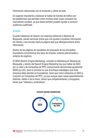 información relacionada con el contenido y oferta de éste.
Un aspecto importante a destacar al hablar de fuentes de tráfico son
las plataformas que permiten entre muchas otras cosas compartir los
marcadores sociales, ya que éstas también pueden ayudar a conducir
audiencia cualificada.
Search
Cuando hablamos de Search nos estamos refiriendo a Motores de
Búsqueda, siendo servicios online que nos ayudan a localizar información
de interés y nos enrutan hacia la página web que alberga/contiene dicha
información.
Dentro de las páginas de resultados de búsqueda de los principales
buscadores encontramos dos tipos de enlaces: enlaces patrocinados y
enlaces de orgánico.

search

El SEM (Search Engine Marketing), consiste en Marketing en Motores de
Búsqueda, y dentro del Search Engine Marketing hay que hablar de SEO
por un lado y de Campañas de PPC (comúnmente denominado igualmente
SEM) por otro, pero lo correcto es que el enfoque estratégico que toda
empresa debe abordar en buscadores, tiene que incluir esfuerzos en SEO e
inversión en Campañas de PPC, ya que aunque sean cosas aparentemente
distintas, deben ir de la mano, tienen que complementarse y conjugarse,
tienen que “hablarse y entenderse”.

SEARCH ENGINE MARKETING

SEO

Campañas
de PPC

Libro blanco del comercio electrónico I Guía Práctica para Pymes

42

 