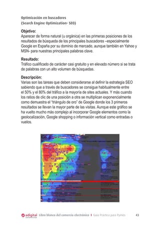 Optimización en buscadores
(Search Engine Optimization- SEO)

Objetivo:
Aparecer de forma natural (u orgánica) en las primeras posiciones de los
resultados de búsqueda de los principales buscadores –especialmente
Google en España por su dominio de mercado, aunque también en Yahoo y
MSN- para nuestras principales palabras clave.
Resultado:
Tráfico cualificado de carácter casi gratuito y en elevado número si se trata
de palabras con un alto volumen de búsquedas.
Descripción:
Varias son las tareas que deben considerarse al definir la estrategia SEO
sabiendo que a través de buscadores se consigue habitualmente entre
el 50% y el 80% del tráfico a la mayoría de sites actuales. Y más cuando
los ratios de clic de una posición a otra se multiplican exponencialmente
como demuestra el “triángulo de oro” de Google donde los 3 primeros
resultados se llevan la mayor parte de las visitas. Aunque este gráfico se
ha vuelto mucho más complejo al incorporar Google elementos como la
geolocalización, Google shopping o información vertical como entradas o
vuelos.

 

Libro blanco del comercio electrónico I Guía Práctica para Pymes

43

 