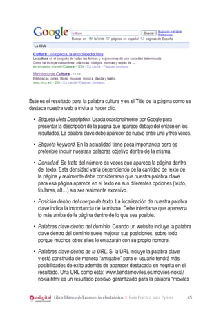  

Este es el resultado para la palabra cultura y es el Title de la página como se
destaca nuestra web e invita a hacer clic.
•	 Etiqueta Meta Description. Usada ocasionalmente por Google para
presentar la descripción de la página que aparece debajo del enlace en los
resultados. La palabra clave debe aparecer de nuevo entre una y tres veces.
•	 Etiqueta keyword. En la actualidad tiene poca importancia pero es
preferible incluir nuestras palabras objetivo dentro de la misma.
•	 Densidad. Se trata del número de veces que aparece la página dentro
del texto. Esta densidad varía dependiendo de la cantidad de texto de
la página y realmente debe considerarse que nuestra palabra clave
para esa página aparece en el texto en sus diferentes opciones (texto,
titulares, alt…) sin ser realmente excesivo.
•	 Posición dentro del cuerpo de texto. La localización de nuestra palabra
clave indica la importancia de la misma. Debe intentarse que aparezca
lo más arriba de la página dentro de lo que sea posible.
•	 Palabras clave dentro del dominio. Cuando un website incluye la palabra
clave dentro del dominio suele mejorar sus posiciones, sobre todo
porque muchos otros sites le enlazarán con su propio nombre.
•	 Palabras clave dentro de la URL. Si la URL incluye la palabra clave
y está construida de manera “amigable” para el usuario tendrá más
posibilidades de éxito además de aparecer destacada en negrita en el
resultado. Una URL como esta: www.tiendamoviles.es/moviles-nokia/
nokia.html es un resultado positivo garantizado para la palabra “moviles
Libro blanco del comercio electrónico I Guía Práctica para Pymes

45

 