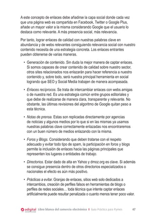 A este concepto de enlaces debe añadirse la capa social donde cada vez
que una página web es compartida en Facebook, Twitter o Google Plus,
añade un mayor valor a la misma considerando Google que el usuario lo
destaca como relevante. A más presencia social, más relevancia.
Por tanto, lograr enlaces de calidad con nuestras palabras clave en
abundancia y de webs relevantes consiguiendo relevancia social con nuestro
contenido necesita de una estrategia concreta. Los enlaces entrantes
pueden obtenerse de varias maneras.
•	 Generación de contenido. Sin duda la mejor manera de captar enlaces.
Si somos capaces de crear contenido de calidad sobre nuestro sector,
otros sites relacionados nos enlazarán para hacer referencia a nuestro
contenido y, sobre todo, será nuestra principal herramienta en social
logrando que SEO y Social Media trabajen de manera acompasada.
•	 Enlaces recíprocos. Se trata de intercambiar enlaces con webs amigas
o de nuestra red. Es una estrategia común entre grupos editoriales y
que debe de realizarse de manera clara, transparente y relevante. No
obstante, las últimas revisiones del algoritmo de Google quitan peso a
esta técnica.
•	 Notas de prensa. Estas son replicadas directamente por agencias
de noticias y algunos medios por lo que si en las mismas ya usamos
nuestras palabras clave correctamente enlazadas nos encontraremos
con un buen número de medios enlazando con la misma.
•	 Foros y Blogs. Considerando que deben tratarse con el respeto
adecuado y evitar todo tipo de spam, la participación en foros y blogs
permite la inclusión de enlaces hacia las páginas principales que
representen los lugares o entidades de trabajo.
•	 Directorios. Estar dado de alta en Yahoo y dmoz.org es clave. Si además
se consigue presencia dentro de otros directorios especializados o
nacionales el efecto es aún más positivo.
•	 Prácticas a evitar. Granjas de enlaces, sitios web solo dedicados a
intercambios, creación de perfiles falsos en herramientas de blogs o
perfiles de redes sociales… toda técnica que intente captar enlaces
artificialmente puede resultar penalizada o cuanto menos tener poco valor.

Libro blanco del comercio electrónico I Guía Práctica para Pymes

47

 