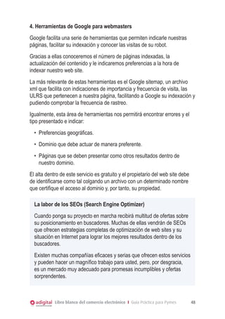 4. Herramientas de Google para webmasters
Google facilita una serie de herramientas que permiten indicarle nuestras
páginas, facilitar su indexación y conocer las visitas de su robot.
Gracias a ellas conoceremos el número de páginas indexadas, la
actualización del contenido y le indicaremos preferencias a la hora de
indexar nuestro web site.
La más relevante de estas herramientas es el Google sitemap, un archivo
xml que facilita con indicaciones de importancia y frecuencia de visita, las
ULRS que pertenecen a nuestra página, facilitando a Google su indexación y
pudiendo comprobar la frecuencia de rastreo.
Igualmente, esta área de herramientas nos permitirá encontrar errores y el
tipo presentado e indicar:
•	 Preferencias geográficas.
•	 Dominio que debe actuar de manera preferente.
•	 Páginas que se deben presentar como otros resultados dentro de
nuestro dominio.
El alta dentro de este servicio es gratuito y el propietario del web site debe
de identificarse como tal colgando un archivo con un determinado nombre
que certifique el acceso al dominio y, por tanto, su propiedad.
La labor de los SEOs (Search Engine Optimizer)
Cuando ponga su proyecto en marcha recibirá multitud de ofertas sobre
su posicionamiento en buscadores. Muchas de ellas vendrán de SEOs
que ofrecen estrategias completas de optimización de web sites y su
situación en Internet para lograr los mejores resultados dentro de los
buscadores.
Existen muchas compañías eficaces y serias que ofrecen estos servicios
y pueden hacer un magnífico trabajo para usted, pero, por desgracia,
es un mercado muy adecuado para promesas incumplibles y ofertas
sorprendentes.

Libro blanco del comercio electrónico I Guía Práctica para Pymes

48

 