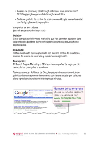 •	 Análisis de posición y clickthrough estimado: www.seomad.com/
SEOBlog/google-organic-click-through-rate-ctr.html
•	 Software gratuito de control de posiciones en Google: www.cleverstat.
com/en/google-monitor-query.htm
Campañas en Buscadores
(Search Engine Marketing - SEM)

Objetivo:
Crear campañas de keyword marketing que nos permitan aparecer para
las principales palabras clave con nuestros anuncios adecuadamente
segmentados.
Resultado:
Tráfico cualificado muy segmentado con máximo control de resultados,
análisis de retorno de inversión y rapidez en su ejecución.
Descripción:
El Search Engine Marketing o SEM son las campañas de pago por clic
dentro de los principales buscadores.
Todos ya conocen AdWords de Google que permite un autoservicio de
publicidad con una potente herramienta con la que apostar por palabras
clave y publicar anuncios on-line en pocos minutos.

 

Libro blanco del comercio electrónico I Guía Práctica para Pymes

50

 