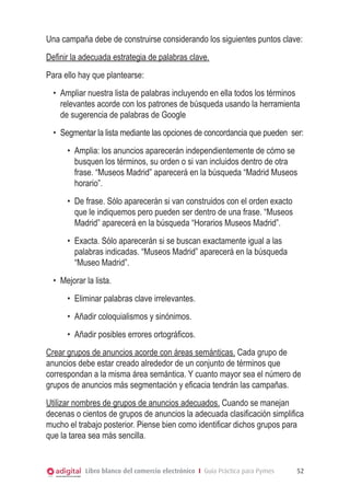 Una campaña debe de construirse considerando los siguientes puntos clave:
Definir la adecuada estrategia de palabras clave.
Para ello hay que plantearse:
•	 Ampliar nuestra lista de palabras incluyendo en ella todos los términos
relevantes acorde con los patrones de búsqueda usando la herramienta
de sugerencia de palabras de Google
•	 Segmentar la lista mediante las opciones de concordancia que pueden ser:
•	 Amplia: los anuncios aparecerán independientemente de cómo se
busquen los términos, su orden o si van incluidos dentro de otra
frase. “Museos Madrid” aparecerá en la búsqueda “Madrid Museos
horario”.
•	 De frase. Sólo aparecerán si van construidos con el orden exacto
que le indiquemos pero pueden ser dentro de una frase. “Museos
Madrid” aparecerá en la búsqueda “Horarios Museos Madrid”.
•	 Exacta. Sólo aparecerán si se buscan exactamente igual a las
palabras indicadas. “Museos Madrid” aparecerá en la búsqueda
“Museo Madrid”.
•	 Mejorar la lista.
•	 Eliminar palabras clave irrelevantes.
•	 Añadir coloquialismos y sinónimos.
•	 Añadir posibles errores ortográficos.
Crear grupos de anuncios acorde con áreas semánticas. Cada grupo de
anuncios debe estar creado alrededor de un conjunto de términos que
correspondan a la misma área semántica. Y cuanto mayor sea el número de
grupos de anuncios más segmentación y eficacia tendrán las campañas.
Utilizar nombres de grupos de anuncios adecuados. Cuando se manejan
decenas o cientos de grupos de anuncios la adecuada clasificación simplifica
mucho el trabajo posterior. Piense bien como identificar dichos grupos para
que la tarea sea más sencilla.

Libro blanco del comercio electrónico I Guía Práctica para Pymes

52

 