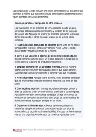 Las campañas de Google incluyen una cookie por defecto de 30 días por lo que
sabremos el retorno que obtenemos incluso para visitantes posteriores que nos
hayan guardado para visitas posteriores.
Decálogo para tener campañas de CPC eficaces.
Las inversiones en los sistemas de CPC acabarán siendo un gran
porcentaje del presupuesto de marketing y también de los ingresos
de su web site. No caiga en el error de crear las campañas y dejarlas
dormir esperando el cargo mensual. Siga al pié de la letra estos
consejos.
1. Haga búsquedas profundas de palabras clave. Esto es: no pague
por la palabra “Móviles” pero si por “comprar Nokia Lumia”. Tendrá
menor coste y mayor conversión de la misma.
2. Envíe a sus usuarios a páginas de contenido relacionado. No
mande siempre a la home page. En el caso del punto 1, haga que su
cliente llegue a la página de producto directamente.
3. Empiece siempre con las apuestas mínimas. De esta manera
podrá saber qué volumen de búsquedas tiene y qué puede obtener.
Cuando haga subidas vaya céntimo a céntimo y vea sus resultados.
4. No sea ludópata. Aunque suene a broma, estos sistemas consiguen
que los anunciantes compitan de manera irracional. No entre en ese
juego.
5. Cree muchos anuncios. Muchos anunciantes compran cientos o
miles de palabras, crean un único anuncio y redirigen a su home page.
Aprovéchese de esos anunciantes perezosos y haga un esfuerzo de
redacción de campañas adaptadas a cada grupo de palabras clave de
manera que éstas aparezcan siempre en los textos.
6. Organice su administrador. Adwords permite organizar sus
campañas y grupos de anuncios para poder trabajar con ellos de
manera eficaz y sacar la máxima rentabilidad. Conozca las herramientas
y tenga una organización adecuada de creativos y palabras clave.

Libro blanco del comercio electrónico I Guía Práctica para Pymes

54

 