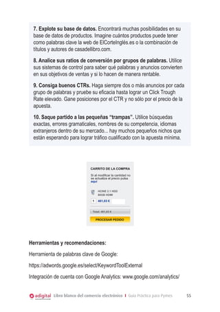 7. Explote su base de datos. Encontrará muchas posibilidades en su
base de datos de productos. Imagine cuántos productos puede tener
como palabras clave la web de ElCorteInglés.es o la combinación de
títulos y autores de casadellibro.com.
8. Analice sus ratios de conversión por grupos de palabras. Utilice
sus sistemas de control para saber qué palabras y anuncios convierten
en sus objetivos de ventas y si lo hacen de manera rentable.
9. Consiga buenos CTRs. Haga siempre dos o más anuncios por cada
grupo de palabras y pruebe su eficacia hasta lograr un Click Trough
Rate elevado. Gane posiciones por el CTR y no sólo por el precio de la
apuesta.
10. Saque partido a las pequeñas “trampas”. Utilice búsquedas
exactas, errores gramaticales, nombres de su competencia, idiomas
extranjeros dentro de su mercado... hay muchos pequeños nichos que
carrito de la compra esperando para lograr tráfico cualificado con la apuesta mínima.
están

CARRITO DE LA COMPRA
Si al modificar la cantidad no
se actualiza el precio pulsa
aquí
HCINE 2.1 HDD
80GB HDMI

1

461,03 €

Total: 461,03 €

PROCESAR PEDIDO

Herramientas y recomendaciones:
Herramienta de palabras clave de Google:
https://adwords.google.es/select/KeywordToolExternal
Integración de cuenta con Google Analytics: www.google.com/analytics/
Libro blanco del comercio electrónico I Guía Práctica para Pymes

55

 