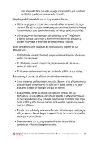 más adecuada dado que sólo se paga por resultados y la repetición
de clientes queda ya exenta de esta comisión.
Hay dos posibilidades de lanzar un programa de afiliación:
•	 Utilizar un programa propio, bien comprado o bien en servicio de pago
mensual. De hecho, puede que el programa de comercio electrónico que
haya contratado para desarrollar su web ya incluya esta funcionalidad.
•	 Utilizar alguno de los sistemas ya establecidos como TradeDoubler
o Zanox, aunque sus precios y mantenimiento sean más elevados y
queden reservados a empresas de tamaño medio y grande.
Debe considerar que la estructura de ingresos que le llegarán de sus
afiliados será:
•	 El 80% tendrá una actividad nula y representarán menos del 5% de sus
ventas por este canal.
•	 El 15% tendrá una actividad media y representarán el 15% de sus
ventas en este canal.
•	 El 5% serán realmente activos y se distribuirán el 80% de sus ventas.
Para conseguir una red de afiliados de calidad recomendamos:
•	 Crear diferentes perfiles de remuneración. Esto es, a los afiliados de alta
calidad deberá compensarlos no sólo con % sobre ventas si no estar
dispuesto a pagar un coste por clic que les fidelice.
•	 Sea generoso, dentro de lo que su negocio le permita, con las
comisiones. Si su negocio es la venta de eBooks o software cuyo coste
de nuevo producto es muy reducido, deberá estar preparado para pagar
hasta el 40% y 50%. De esta manera será rentable realizar un esfuerzo
para sus afiliados.
•	 Estudie cada solicitud y evite webs de mala calidad aunque usted pague
sólo por ventas. Recuerde que su reputación va de la mano de aquellos
webs que le promocionan.
•	 Sea consistente con su programa de afiliación. No cambie las
condiciones ni lo cancele repentinamente.
Libro blanco del comercio electrónico I Guía Práctica para Pymes

58

 