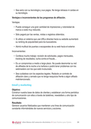 •	 Sea serio con su tecnología y sus pagos. No tenga retrasos ni caídas en
su tecnología.
Ventajas e inconvenientes de los programas de afiliación.
Ventajas:
•	 Puede conseguir una gran cantidad de impresiones y notoriedad de
marca a coste muy reducido.
•	 Sólo pagará por las ventas, visitas o registros obtenidos.
•	 Si utiliza un sistema que use URLs directas hacia su website aumentará
su ranking de popularidad para los buscadores.
•	 Abrirá multitud de puertas o escaparates de su web hacia el exterior.
Inconvenientes:
•	 Conlleva mucho trabajo: revisión de solicitudes, pagos mensuales,
tracking de resultados, lucha contra el fraude...
•	 Es un compromiso a medio o largo plazo. No puede desmontar su red
de afiliados de la noche a la mañana o podrá tener problemas con los
webmasters con los que esté involucrado.
•	 Sea cuidadoso con los aspectos legales. Redacte un contrato de
afiliación claro y cerrado que no tenga resquicios frente a algún afiliado
malintencionado.
Email y marketing
Objetivo:
Construir nuestra base de datos de clientes y establecer una forma periódica
de comunicación con ellos a través de boletines, newsletters u otro tipo de
comunicaciones.
Resultado:
Generar usuarios fidelizados que mantienen una línea de comunicación
constante informándoles de nuevos servicios y acciones.

Libro blanco del comercio electrónico I Guía Práctica para Pymes

59

 