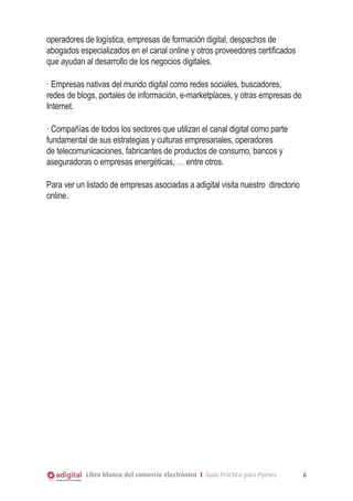 operadores de logística, empresas de formación digital, despachos de
abogados especializados en el canal online y otros proveedores certificados
que ayudan al desarrollo de los negocios digitales.
· Empresas nativas del mundo digital como redes sociales, buscadores,
redes de blogs, portales de información, e-marketplaces, y otras empresas de
Internet.
· Compañías de todos los sectores que utilizan el canal digital como parte
fundamental de sus estrategias y culturas empresariales, operadores
de telecomunicaciones, fabricantes de productos de consumo, bancos y
aseguradoras o empresas energéticas, … entre otros.
Para ver un listado de empresas asociadas a adigital visita nuestro directorio
online.

Libro blanco del comercio electrónico I Guía Práctica para Pymes

6

 
