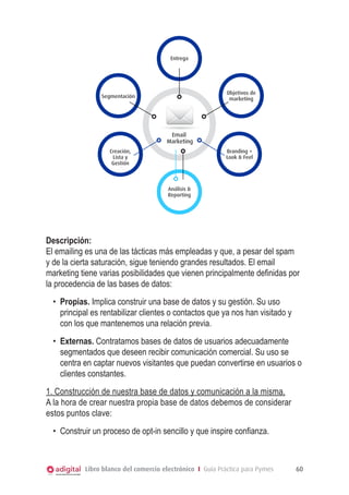 EMAIL MARKETING

Entrega

Objetivos de
marketing

Segmentación

Email
Marketing
Creación,
Lista y
Gestión

Branding +
Look & Feel

Análisis &
Reporting

Descripción:
El emailing es una de las tácticas más empleadas y que, a pesar del spam
y de la cierta saturación, sigue teniendo grandes resultados. El email
marketing tiene varias posibilidades que vienen principalmente definidas por
la procedencia de las bases de datos:
•	 Propias. Implica construir una base de datos y su gestión. Su uso
principal es rentabilizar clientes o contactos que ya nos han visitado y
con los que mantenemos una relación previa.
•	 Externas. Contratamos bases de datos de usuarios adecuadamente
segmentados que deseen recibir comunicación comercial. Su uso se
centra en captar nuevos visitantes que puedan convertirse en usuarios o
clientes constantes.
1. Construcción de nuestra base de datos y comunicación a la misma.
A la hora de crear nuestra propia base de datos debemos de considerar
estos puntos clave:
•	 Construir un proceso de opt-in sencillo y que inspire confianza.

Libro blanco del comercio electrónico I Guía Práctica para Pymes

60

 