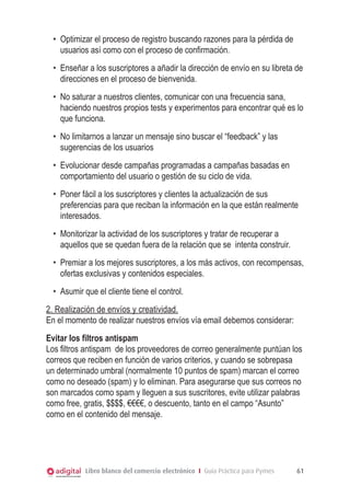 •	 Optimizar el proceso de registro buscando razones para la pérdida de
usuarios así como con el proceso de confirmación.
•	 Enseñar a los suscriptores a añadir la dirección de envío en su libreta de
direcciones en el proceso de bienvenida.
•	 No saturar a nuestros clientes, comunicar con una frecuencia sana,
haciendo nuestros propios tests y experimentos para encontrar qué es lo
que funciona.
•	 No limitarnos a lanzar un mensaje sino buscar el “feedback” y las
sugerencias de los usuarios
•	 Evolucionar desde campañas programadas a campañas basadas en
comportamiento del usuario o gestión de su ciclo de vida.
•	 Poner fácil a los suscriptores y clientes la actualización de sus
preferencias para que reciban la información en la que están realmente
interesados.
•	 Monitorizar la actividad de los suscriptores y tratar de recuperar a
aquellos que se quedan fuera de la relación que se intenta construir.
•	 Premiar a los mejores suscriptores, a los más activos, con recompensas,
ofertas exclusivas y contenidos especiales.
•	 Asumir que el cliente tiene el control.
2. Realización de envíos y creatividad.
En el momento de realizar nuestros envíos vía email debemos considerar:
Evitar los filtros antispam
Los filtros antispam de los proveedores de correo generalmente puntúan los
correos que reciben en función de varios criterios, y cuando se sobrepasa
un determinado umbral (normalmente 10 puntos de spam) marcan el correo
como no deseado (spam) y lo eliminan. Para asegurarse que sus correos no
son marcados como spam y lleguen a sus suscritores, evite utilizar palabras
como free, gratis, $$$$, €€€€, o descuento, tanto en el campo “Asunto”
como en el contenido del mensaje.

Libro blanco del comercio electrónico I Guía Práctica para Pymes

61

 