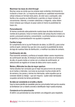 Maximizar las tasas de click-through
Muchas veces se olvida que los enlaces sean evidentes minimizando la
invitación a hacer clic. La mayoría de expertos en usabilidad recomiendan
utilizar enlaces en formato texto plano, de color azul y subrayado, esto
facilita a los usuarios su identificación y permite un mayor número de
conversiones. Además, si existen cabeceras o imágenes, estas deben
incluir enlaces que indiquen al pasar sobre el mismo la posibilidad de
hacer clic.
Personalización
Si hemos construido adecuadamente nuestra base de datos tendremos el
nombre de la persona. Incluir el mismo dentro del campo Asunto invitará a la
acción y provocará cercanía y conocimiento. La primera barrera a romper es
la apertura y la personalización nos ayudará a superarla.
Facilitar la baja
En cumplimiento de la Ley de Protección de datos, la LSSI-CE y para luchar
contra el spam, siempre hay que dar a los usuarios la posibilidad de darse
de baja de nuestras listas de distribución, o modificar sus datos de contacto.
Confirmación del alta
Para transmitir seriedad y confianza al receptor deben usarse mecanismos
de confirmación del alta. Al introducir la dirección de correo en el formulario
de alta, el usuario recibe un correo con un enlace de confirmación, al
seleccionarlo se registra en la base de datos como nuevo usuario.
Martes y Miércoles los días de mayor apertura
Varios estudios han concluido que el mejor día para el envío de correos
es el martes o miércoles. Los lunes se acumulan muchos emails del fin
de semana y los jueves y viernes los internautas, sobre aquellos que se
conectan desde su trabajo – que son mayoría - suelen estar demasiado
ocupados cerrando los temas pendientes.
Se debe ser consistente en el estilo y diseño
Usar la misma plantilla de newsletter para los comunicados hará que los usuarios
se familiaricen con un diseño concreto e identificarán mejor nuestra empresa.
Constancia en la comunicación
Al definir una periodicidad se crea también una obligación para respetarla.

Libro blanco del comercio electrónico I Guía Práctica para Pymes

62

 