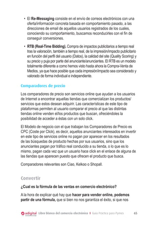 •	 El Re-Messaging consiste en el envío de correos electrónicos con una
oferta/información concreta basada en comportamiento pasado, a las
direcciones de email de aquellos usuarios registrados de los cuales,
conociendo su comportamiento, buscamos reconducirles con el fin de
conseguir conversiones.
•	 RTB (Real-Time Bidding). Compra de impactos publicitarios a tiempo real
tras la valoración, también a tiempo real, de la impresión/impacto publicitario
en función del perfil del usuario (Datos), la calidad del site (Quality Scoring) y
su precio y puja por parte del anunciante/anunciantes. El RTB es un modelo
totalmente diferente a como hemos visto hasta ahora la Compra-Venta de
Medios, ya que hace posible que cada impresión/impacto sea considerado y
valorado de forma individual e independiente.
Comparadores de precio
Los comparadores de precio son servicios online que ayudan a los usuarios
de Internet a encontrar aquellas tiendas que comercializan los productos/
servicios que estos desean adquirir. Las características de este tipo de
plataformas permiten al usuario comparar el precio al que las distintas
tiendas online venden el/los productos que buscan, ofreciéndoles la
posibilidad de acceder a éstas con un solo click.
El Modelo de negocio con el que trabajan los Comparadores de Precio es
CPC (Coste por Click), es decir, aquellos anunciantes interesados en invertir
en este tipo de servicios online no pagan por aparecer en los resultados
de las búsquedas de producto hechas por sus usuarios, sino que los
anunciantes pagan por tráfico real conducido a su tienda, o lo que es lo
mismo, pagan cada vez que un usuario hace click en el enlace de alguna de
las tiendas que aparecen puesto que ofrecen el producto que busca.
Comparadores relevantes son Ciao, Kelkoo o Shopall.

Convertir
¿Cual es la fórmula de las ventas en comercio electrónico?
A la hora de explicar qué hay que hacer para vender online, podemos
partir de una fórmula, que si bien no nos garantiza el éxito, si que nos
Libro blanco del comercio electrónico I Guía Práctica para Pymes

65

 