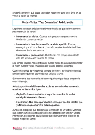 ayudará a entender qué cosas se pueden hacer o no para tener éxito en las
ventas a través de Internet:

Venta = Visitas * Tasa Conversión * Pedido Medio
La primera aplicación práctica de la fórmula descrita es que hay tres caminos
para maximizar las ventas:
•	 Incrementar las visitas. Cuantas más personas vengan a nuestra
tienda más podremos vender.
•	 Incrementar la tasa de conversión de visita a pedido. Esto es,
conseguir que el porcentaje de compradores sobre los visitantes totales
de nuestra tienda sea superior.
•	 Incrementar el pedido medio. Cuanto más nos compre cada cliente
más alto será nuestro volumen de ventas.
Esta sencilla ecuación nos permite dividir nuestro trabajo de conseguir incrementar
(o iniciar) nuestras ventas virtuales en tres tipos de acciones diferentes.
Cuando hablamos de vender más siempre tendemos a pensar que la única
forma de conseguirlo es atrayendo más visitas a la web.
Evidentemente esa es una vía para conseguirlo aunque desde luego no la
única ni la mejor.
A efectos prácticos dividiremos las acciones encaminadas a aumentar
nuestras ventas en dos tipos:
•	 Captación. Las encaminadas a lograr incrementos de ventas
consiguiendo nuevos clientes.
•	 Fidelización. Que tienen por objetivo conseguir que los clientes que
ya tenemos nos compren lo máximo posible.
Aunque en el capítulo que dedicamos a la medición de un website veremos
que existen numerosos indicadores que nos proporcionan una muy valiosa
información, destacamos aquí aquellos que nos muestran la eficiencia de
nuestro modelo de venta:

Libro blanco del comercio electrónico I Guía Práctica para Pymes

66

 
