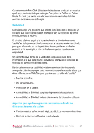 Conversiones de Post-Click (Directas e Indirectas) se producen en usuarios
que fueron previamente impactados por Campañas de Gráfica en Online
Media. Es decir que existe una relación matemática entre las distintas
acciones tácticas de una estrategia.
Usabilidad
La Usabilidad es una disciplina que analiza cómo debe ser el diseño de un
site para que sus usuarios puedan interactuar con su contenido de forma
sencilla, cómoda e intuitiva.
El principio básico a seguir a la hora de abordar el diseño de una web
“usable” es trabajar en un diseño centrado en el usuario, es decir un diseño
para y por el usuario, en contraposición a lo que podría ser un diseño
centrado en la tecnología, u otro centrado en aspectos creativos o de
originalidad.
Un elemento clave dentro de la usabilidad es la arquitectura de la
información, o lo que es lo mismo, estructura y jerarquía del contenido de
una web así como accesibilidad a este.
Dentro del concepto de usabilidad existe una serie de términos que lo
acompañan, términos que por tanto representan aquellas características que
deben diferenciar un Web Site para que éste sea considerado “usable”.
•	 Fácil de encontrar.
•	 Útil para el Usuario.
•	 Persuasión en lo usable.
•	 Accesibilidad al Sitio Web por parte de personas discapacitadas.
•	 Accesibilidad al Sitio Web independientemente del dispositivo utilizado.
Aspectos que ayudan a generar conversiones desde las
diferentes fuentes de tráfico
•	 Centrar nuestros esfuerzos estratégicos y tácticos sobre usuarios afines.
•	 Conducir audiencia cualificada a nuestra tienda.

Libro blanco del comercio electrónico I Guía Práctica para Pymes

69

 