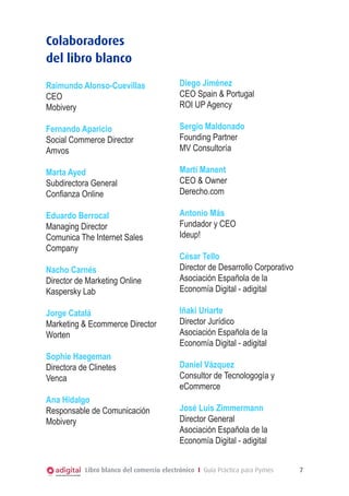 Colaboradores
del libro blanco
Raimundo Alonso-Cuevillas
CEO
Mobivery

Diego Jiménez
CEO Spain & Portugal
ROI UP Agency

Fernando Aparicio
Social Commerce Director
Amvos

Sergio Maldonado
Founding Partner
MV Consultoría

Marta Ayed
Subdirectora General
Confianza Online

Martí Manent
CEO & Owner
Derecho.com

Eduardo Berrocal
Managing Director
Comunica The Internet Sales
Company

Antonio Más
Fundador y CEO
Ideup!

Nacho Carnés
Director de Marketing Online
Kaspersky Lab
Jorge Catalá
Marketing & Ecommerce Director
Worten
Sophie Haegeman
Directora de Clinetes
Venca
Ana Hidalgo
Responsable de Comunicación
Mobivery

César Tello
Director de Desarrollo Corporativo
Asociación Española de la
Economía Digital - adigital
Iñaki Uriarte
Director Jurídico
Asociación Española de la
Economía Digital - adigital
Daniel Vázquez
Consultor de Tecnologogía y
eCommerce
José Luis Zimmermann
Director General
Asociación Española de la
Economía Digital - adigital

Libro blanco del comercio electrónico I Guía Práctica para Pymes

7

 