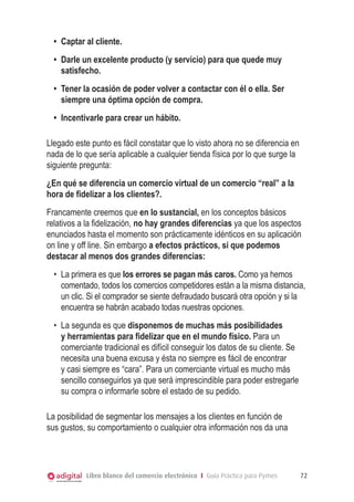 •	 Captar al cliente.
•	 Darle un excelente producto (y servicio) para que quede muy
satisfecho.
•	 Tener la ocasión de poder volver a contactar con él o ella. Ser
siempre una óptima opción de compra.
•	 Incentivarle para crear un hábito.
Llegado este punto es fácil constatar que lo visto ahora no se diferencia en
nada de lo que sería aplicable a cualquier tienda física por lo que surge la
siguiente pregunta:
¿En qué se diferencia un comercio virtual de un comercio “real” a la
hora de fidelizar a los clientes?.
Francamente creemos que en lo sustancial, en los conceptos básicos
relativos a la fidelización, no hay grandes diferencias ya que los aspectos
enunciados hasta el momento son prácticamente idénticos en su aplicación
on line y off line. Sin embargo a efectos prácticos, si que podemos
destacar al menos dos grandes diferencias:
•	 La primera es que los errores se pagan más caros. Como ya hemos
comentado, todos los comercios competidores están a la misma distancia,
un clic. Si el comprador se siente defraudado buscará otra opción y si la
encuentra se habrán acabado todas nuestras opciones.
•	 La segunda es que disponemos de muchas más posibilidades
y herramientas para fidelizar que en el mundo físico. Para un
comerciante tradicional es difícil conseguir los datos de su cliente. Se
necesita una buena excusa y ésta no siempre es fácil de encontrar
y casi siempre es “cara”. Para un comerciante virtual es mucho más
sencillo conseguirlos ya que será imprescindible para poder estregarle
su compra o informarle sobre el estado de su pedido.
La posibilidad de segmentar los mensajes a los clientes en función de
sus gustos, su comportamiento o cualquier otra información nos da una

Libro blanco del comercio electrónico I Guía Práctica para Pymes

72

 
