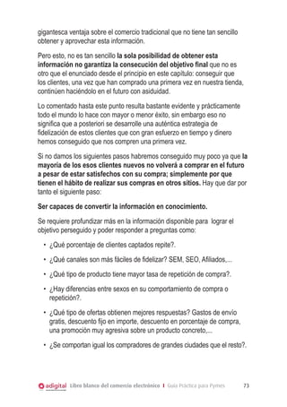 gigantesca ventaja sobre el comercio tradicional que no tiene tan sencillo
obtener y aprovechar esta información.
Pero esto, no es tan sencillo la sola posibilidad de obtener esta
información no garantiza la consecución del objetivo final que no es
otro que el enunciado desde el principio en este capítulo: conseguir que
los clientes, una vez que han comprado una primera vez en nuestra tienda,
continúen haciéndolo en el futuro con asiduidad.
Lo comentado hasta este punto resulta bastante evidente y prácticamente
todo el mundo lo hace con mayor o menor éxito, sin embargo eso no
significa que a posteriori se desarrolle una auténtica estrategia de
fidelización de estos clientes que con gran esfuerzo en tiempo y dinero
hemos conseguido que nos compren una primera vez.
Si no damos los siguientes pasos habremos conseguido muy poco ya que la
mayoría de los esos clientes nuevos no volverá a comprar en el futuro
a pesar de estar satisfechos con su compra; simplemente por que
tienen el hábito de realizar sus compras en otros sitios. Hay que dar por
tanto el siguiente paso:
Ser capaces de convertir la información en conocimiento.
Se requiere profundizar más en la información disponible para lograr el
objetivo perseguido y poder responder a preguntas como:
•	 ¿Qué porcentaje de clientes captados repite?.
•	 ¿Qué canales son más fáciles de fidelizar? SEM, SEO, Afiliados,...
•	 ¿Qué tipo de producto tiene mayor tasa de repetición de compra?.
•	 ¿Hay diferencias entre sexos en su comportamiento de compra o
repetición?.
•	 ¿Qué tipo de ofertas obtienen mejores respuestas? Gastos de envío
gratis, descuento fijo en importe, descuento en porcentaje de compra,
una promoción muy agresiva sobre un producto concreto,...
•	 ¿Se comportan igual los compradores de grandes ciudades que el resto?.

Libro blanco del comercio electrónico I Guía Práctica para Pymes

73

 