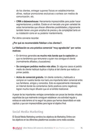 de los clientes, entregar cupones físicos en establecimientos
afines, realizar promociones exclusivas o sorteos con medios de
comunicación, etc.
•	 CRM o datawarehouse: Herramienta imprescindible para poder hacer
segmentaciones y análisis. Existe en el mercado una gran variedad de
estas herramientas que ofrecen diferentes posibilidades y lógicamente
también tienen una gran amplitud de precios y de complejidad tanto en
su instalación como en su posterior mantenimiento.
Por último conviene recordar.
¿Por qué es recomendable fidelizar a los clientes?.
La fidelización es una práctica comercial “muy agradecida” por varios
motivos:
•	 En términos generales es mucho más barata que la captación ya
que no tendremos que remunerar a quien nos consigue el cliente
(normalmente afiliados y buscadores)
•	 Se consiguen pedidos medios más altos. En algunos casos el pedido
medio de cliente habitual duplica o triplica al del cliente que realiza un
primer pedido.
•	 Actúa de comercial gratuito. Un cliente contento y habituado a
comprar en nuestra tienda nos hará una importante labor comercial entre
sus familiares, amigos y conocidos. Esto es especialmente interesante
en Internet donde los comentarios (tanto positivos como negativos)
logran mucha mayor difusión que en el ámbito tradicional.
A pesar de las importantes ventajas comentadas son pocas las tiendas virtuales
españolas las que realmente consiguen establecer una actividad regular y
exitosa en este terreno al no seguir los pasos que hemos desarrollado en este
capítulo y que son imprescindibles para lograr el objetivo final.

Social Media Marketing
El Social Media Marketing combina los objetivos de Marketing Online con
los objetivos en las diferentes plataformas sociales como redes sociales,
Libro blanco del comercio electrónico I Guía Práctica para Pymes

76

 
