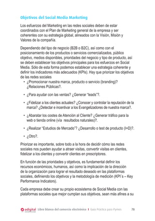 Objetivos del Social Media Marketing
Los esfuerzos del Marketing en las redes sociales deben de estar
coordinados con el Plan de Marketing general de la empresa y ser
coherentes con su estrategia global, alineados con la Visión, Misión y
Valores de la compañía.
Dependiendo del tipo de negocio (B2B o B2C), así como con el
posicionamiento de los productos o servicios comercializados, público
objetivo, medios disponibles, prioridades del negocio y tipo de producto, así
se deben establecer los objetivos principales para los esfuerzos en Social
Media. Sólo de esta forma podemos establecer una estrategia coherente y
definir los indicadores más adecuados (KPIs). Hay que priorizar los objetivos
de las redes sociales
•	 ¿Promocionar nuestra marca, producto o servicio (branding)?
¿Relaciones Públicas?.
•	 ¿Para ayudar con las ventas? ¿Generar “leads”?.
•	 ¿Fidelizar a los clientes actuales? ¿Conocer y controlar la reputación de la
marca? ¿Detectar e incentivar a los Evangelizadores de nuestra marca?.
•	 ¿Abaratar los costes de Atención al Cliente? ¿Generar tráfico para la
web o tienda online (vía resultados naturales)?.
•	 ¿Realizar “Estudios de Mercado”? ¿Desarrollo o test de producto (I+D)?.
•	 ¿Otro?.
Priorizar es importante, sobre todo a la hora de decidir cómo las redes
sociales nos pueden ayudar a atraer visitas, convertir visitas en clientes,
fidelizar a los clientes y convertir clientes en prescriptores.
En función de las prioridades y objetivos, es fundamental definir los
recursos económicos, humanos, así como la implicación de la dirección
de la organización para lograr el resultado deseado en las plataformas
sociales, definiendo los objetivos y la metodología de medición (KPI´s – Key
Performance Indicators).
Cada empresa debe crear su propio ecosistema de Social Media con las
plataformas sociales que mejor cumplan sus objetivos, sean más afines a su

Libro blanco del comercio electrónico I Guía Práctica para Pymes

78

 