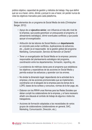 público objetivo, capacidad de gestión y métodos de trabajo. Hay que definir
qué se va a hacer, cómo, dónde y porqué lo vas a hacer, sin perder nunca de
vista los objetivos marcados para cada plataforma.
Siete elementos de un programa de Social Media de éxito (Christopher
Barger, 2012):
•	 Apoyo de un ejecutivo sénior, con influencia al más alto nivel de
la empresa, que pueda garantizar un presupuesto al programa, el
alineamiento estratégico, dirimir eventuales conflictos y que pueda
apoyar al evangelizador.
•	 Atribución de las labores de Social Media a un departamento
en concreto para evitar conflictos, duplicaciones de esfuerzos,
etc. ¿Quién es el responsable de la gestión global del programa:
Marketing, Comunicación, Servicio de Atención al Cliente?.
•	 Tener un evangelizador del Social Media en la empresa: persona
responsable del planteamiento estratégico del programa,
coordinación entre los departamentos, formación, reporting, etc.
•	 La existencia de métricas claras para el programa que establezca
los objetivos y expectativas de las acciones en Social Media y
permita evaluar los esfuerzos y aprender con los errores.
•	 No olvidar la dimensión legal: dependiendo de la actividad de la
empresa y de las acciones promocionales que se implementen,
coordinarse con el abogado de la empresa para los temas de la
LOPD, bases de los sorteos y concursos, normas de la fan page, etc.
•	 Elaborar con los RRHH unas Normas para las Redes Sociales que
deban cumplir los colaboradores de la empresa, y si fuera necesario
añadir una cláusula al contrato de trabajo de algunos o todos los
trabajadores.
•	 Acciones de formación adaptadas a las necesidades de varios
grupos de colaboradores (colaboradores en general, SAC,
Marketing, Comunicación, Dirección, etc.).

Libro blanco del comercio electrónico I Guía Práctica para Pymes

79

 