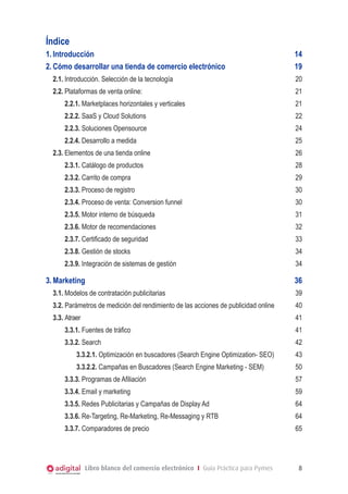 Índice
1.	Introducción 	
2.	Cómo desarrollar una tienda de comercio electrónico	

14
19

2.1.	Introducción. Selección de la tecnología	

20

2.2.	Plataformas de venta online:	

21

2.2.1. Marketplaces horizontales y verticales	

21

2.2.2. SaaS y Cloud Solutions	

22

2.2.3. Soluciones Opensource		

24

2.2.4. Desarrollo a medida		

25

2.3.	Elementos de una tienda online				

26

2.3.1. Catálogo de productos				

28

2.3.2. Carrito de compra			

29

2.3.3. Proceso de registro				

30

2.3.4. Proceso de venta: Conversion funnel				

30

2.3.5. Motor interno de búsqueda				

31

2.3.6. Motor de recomendaciones				

32

2.3.7. Certificado de seguridad				

33

2.3.8. Gestión de stocks				

34

2.3.9. Integración de sistemas de gestión				

34

3.	Marketing	

36

3.1.	Modelos de contratación publicitarias	

39

3.2. Parámetros de medición del rendimiento de las acciones de publicidad online	

40

3.3. Atraer	

41

3.3.1. Fuentes de tráfico	

41

3.3.2. Search	

42

3.3.2.1. Optimización en buscadores (Search Engine Optimization- SEO)	

43

3.3.2.2. Campañas en Buscadores (Search Engine Marketing - SEM)	

50

3.3.3. Programas de Afiliación	

57

3.3.4. Email y marketing	

59

3.3.5. Redes Publicitarias y Campañas de Display Ad	

64

3.3.6. Re-Targeting, Re-Marketing, Re-Messaging y RTB	

64

3.3.7. Comparadores de precio	

65

Libro blanco del comercio electrónico I Guía Práctica para Pymes

8

 