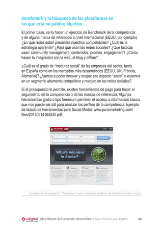 Benchmark y la búsqueda de las plataformas en
las que está mi público objetivo
El primer paso, sería hacer un ejercicio de Benchmark de la competencia
y de alguna marca de referencia a nivel internacional (EEUU, por ejemplo).
¿En qué redes están presentes nuestros competidores? ¿Cuál es la
estrategia aparente? ¿Para qué usan las redes sociales? ¿Qué tácticas
usan: community management, contenidos, promos, engagement? ¿Cómo
hacen la integración con la web, el blog y offline?
¿Cuál es el grado de “madurez social” de las empresas del sector, tanto
en España como en los mercados más desarrollados (EEUU, UK, Francia,
Alemania)? ¿Vamos a poder innovar y ocupar ese espacio “social” o estamos
en un segmento altamente competitivo y maduro en las redes sociales?.
Si el presupuesto lo permite, existen herramientas de pago para hacer el
seguimiento de la competencia o de las marcas de referencia. Algunas
herramientas gratis o tipo freemium permiten el acceso a información básica
que nos puede ser útil para analizar los perfiles de la competencia. Ejemplo
de listado de herramientas para Social Media: www.puromarketing.com/
files/20120514164030.pdf.

Ejemplo de herramienta “freemium” para comparar páginas de Facebook entre marca.

Libro blanco del comercio electrónico I Guía Práctica para Pymes

80

 