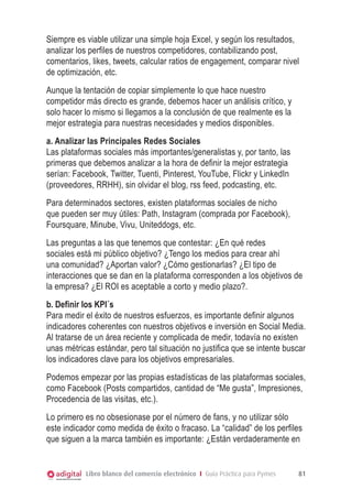 Siempre es viable utilizar una simple hoja Excel, y según los resultados,
analizar los perfiles de nuestros competidores, contabilizando post,
comentarios, likes, tweets, calcular ratios de engagement, comparar nivel
de optimización, etc.
Aunque la tentación de copiar simplemente lo que hace nuestro
competidor más directo es grande, debemos hacer un análisis crítico, y
solo hacer lo mismo si llegamos a la conclusión de que realmente es la
mejor estrategia para nuestras necesidades y medios disponibles.
a. Analizar las Principales Redes Sociales
Las plataformas sociales más importantes/generalistas y, por tanto, las
primeras que debemos analizar a la hora de definir la mejor estrategia
serían: Facebook, Twitter, Tuenti, Pinterest, YouTube, Flickr y LinkedIn
(proveedores, RRHH), sin olvidar el blog, rss feed, podcasting, etc.
Para determinados sectores, existen plataformas sociales de nicho
que pueden ser muy útiles: Path, Instagram (comprada por Facebook),
Foursquare, Minube, Vivu, Uniteddogs, etc.
Las preguntas a las que tenemos que contestar: ¿En qué redes
sociales está mi público objetivo? ¿Tengo los medios para crear ahí
una comunidad? ¿Aportan valor? ¿Cómo gestionarlas? ¿El tipo de
interacciones que se dan en la plataforma corresponden a los objetivos de
la empresa? ¿El ROI es aceptable a corto y medio plazo?.
b. Definir los KPI´s
Para medir el éxito de nuestros esfuerzos, es importante definir algunos
indicadores coherentes con nuestros objetivos e inversión en Social Media.
Al tratarse de un área reciente y complicada de medir, todavía no existen
unas métricas estándar, pero tal situación no justifica que se intente buscar
los indicadores clave para los objetivos empresariales.
Podemos empezar por las propias estadísticas de las plataformas sociales,
como Facebook (Posts compartidos, cantidad de “Me gusta”, Impresiones,
Procedencia de las visitas, etc.).
Lo primero es no obsesionase por el número de fans, y no utilizar sólo
este indicador como medida de éxito o fracaso. La “calidad” de los perfiles
que siguen a la marca también es importante: ¿Están verdaderamente en

Libro blanco del comercio electrónico I Guía Práctica para Pymes

81

 