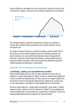 estadisticas

nuestra filosofía y estrategia de marca, productos y servicios o sólo en las
promociones, regalos, descuentos que estamos regalando en Facebook?.
Tus publicaciones
Personas que están hablando de esto
Alcance

Con Google Analytics, podemos monitorizar el número de visitantes a
nuestra web o tienda online procedentes de las redes sociales, tasa de
conversión, etc.
Si nuestra inversión de tiempo o medios lo justifica, podemos definir KPI´s
para cada una de las redes sociales en las que estemos presentes. Se
puede empezar con una sencilla hoja Excel para hacer el seguimiento
mensual o subscribir herramientas de tracking o utilizar herramientas de
pago que faciliten esta labor, sobre todo cuando las plataformas alcancen
niveles elevados de interacción y crecimiento.
Definición de la Estrategia de Social Media
a. Estrategia: ¿dónde y con qué plataformas sociales?
Cada empresa debe definir su mix de redes sociales en función de sus
objetivos y medios disponibles. Es mejor no estar en determinada plataforma
a tener un perfil semi-abandonado, sin vida, que da una imagen negativa de
la empresa y termina provocando interacciones negativas de usuarios que
no son respondidos o atendidos en dicha plataforma de comunicación.
El primer criterio debe ser: ¿dónde están mis clientes? ¿Qué redes y “hábitos
sociales” tienen? ¿Están en Tuenti, Facebook o Twitter? ¿En qué plataformas
centro mis esfuerzos y recursos técnicos, económicos y humanos? ¿Cuál es el
coste-beneficio potencial de la presencia en cada red social?.

Libro blanco del comercio electrónico I Guía Práctica para Pymes

82

 