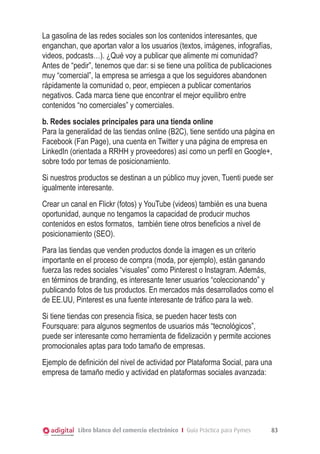 La gasolina de las redes sociales son los contenidos interesantes, que
enganchan, que aportan valor a los usuarios (textos, imágenes, infografías,
videos, podcasts…). ¿Qué voy a publicar que alimente mi comunidad?
Antes de “pedir”, tenemos que dar: si se tiene una política de publicaciones
muy “comercial”, la empresa se arriesga a que los seguidores abandonen
rápidamente la comunidad o, peor, empiecen a publicar comentarios
negativos. Cada marca tiene que encontrar el mejor equilibro entre
contenidos “no comerciales” y comerciales.
b. Redes sociales principales para una tienda online
Para la generalidad de las tiendas online (B2C), tiene sentido una página en
Facebook (Fan Page), una cuenta en Twitter y una página de empresa en
LinkedIn (orientada a RRHH y proveedores) así como un perfil en Google+,
sobre todo por temas de posicionamiento.
Si nuestros productos se destinan a un público muy joven, Tuenti puede ser
igualmente interesante.
Crear un canal en Flickr (fotos) y YouTube (videos) también es una buena
oportunidad, aunque no tengamos la capacidad de producir muchos
contenidos en estos formatos, también tiene otros beneficios a nivel de
posicionamiento (SEO).
Para las tiendas que venden productos donde la imagen es un criterio
importante en el proceso de compra (moda, por ejemplo), están ganando
fuerza las redes sociales “visuales” como Pinterest o Instagram. Además,
en términos de branding, es interesante tener usuarios “coleccionando” y
publicando fotos de tus productos. En mercados más desarrollados como el
de EE.UU, Pinterest es una fuente interesante de tráfico para la web.
Si tiene tiendas con presencia física, se pueden hacer tests con
Foursquare: para algunos segmentos de usuarios más “tecnológicos”,
puede ser interesante como herramienta de fidelización y permite acciones
promocionales aptas para todo tamaño de empresas.
Ejemplo de definición del nivel de actividad por Plataforma Social, para una
empresa de tamaño medio y actividad en plataformas sociales avanzada:

Libro blanco del comercio electrónico I Guía Práctica para Pymes

83

 