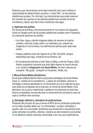 Podemos usar herramientas como http://namechk.com/ para verificar la
disponibilidad de determinados usuarios o “vanity URL”, en las distintas
plataformas sociales. Por otro lado, hay herramientas para poder reservar
los nombres de usuarios en las distintas plataformas sociales de forma
simultánea y rápida, tipo http://claim.io/welcome (de pago).
e. Optimizar los perfiles
Por temas de branding y de posicionamiento en los motores de búsqueda
(tanto en Google como de las propias plataformas sociales como Facebook),
es importante optimizar los perfiles.
•	 Las fotos, logos y demás imágenes deben de merecer el máximo
cuidado y atención (mejor pedir a un diseñador que prepare las
imágenes en los formatos y las definiciones óptimas para cada rede
social).
•	 Integrar palabras clave del negocio en la “Bio” del perfil, campos
disponibles para tags, nombres de los ficheros, etc.
•	 Es fundamental optimizar el sitio Web y/o Blog a nivel de Plugins, SEO,
diseño corporativo (recuerda que todo debe respirar el mismo aroma)
y sin olvidar la integración con Social Media. Es decir, botones de
compartir, “Me gusta”, compartir en Facebook, Twitter, etc.
f. Manual Social Media (Guidelines)
Es de gran utilidad plasmar toda la propuesta estratégica de Social Media,
hacer un análisis de la competencia, y según los resultados, plasmar la
estrategia y tácticas aprobadas en un documento que sirva además de guía,
para todos los empleados de la empresa, en temas de Social Media. A los
decisores, les ayuda a implementar y gestionar los esfuerzos en esta área.
Para los empleados, les permite tener un documento de consulta en caso de
duda o conflicto entre servicios.
g. Estrategia editorial y calendario de publicaciones
Partiendo del principio de que al menos el 80% de los contenidos publicados
en las redes sociales deben ser “no comerciales”, es decir, enfocados a
aportar valor a la comunidad, tendremos que producirlos o encontrarlos para
poder alimentar los perfiles. Además, mientras se está creando la comunidad
no se deberían realizar acciones comerciales o ser muy poco significativas.

Libro blanco del comercio electrónico I Guía Práctica para Pymes

85

 