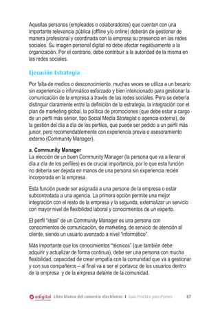 Aquellas personas (empleados o colaboradores) que cuentan con una
importante relevancia pública (offline y/o online) deberán de gestionar de
manera profesional y coordinada con la empresa su presencia en las redes
sociales. Su imagen personal digital no debe afectar negativamente a la
organización. Por el contrario, debe contribuir a la autoridad de la misma en
las redes sociales.
Ejecución Estrategia
Por falta de medios o desconocimiento, muchas veces se utiliza a un becario
sin experiencia o informático esforzado y bien intencionado para gestionar la
comunicación de la empresa a través de las redes sociales. Pero se debería
distinguir claramente entre la definición de la estrategia, la integración con el
plan de marketing global, la política de promociones (que debe estar a cargo
de un perfil más sénior, tipo Social Media Strategist o agencia externa), de
la gestión del día a día de los perfiles, que puede ser pedido a un perfil más
junior, pero recomendablemente con experiencia previa o asesoramiento
externo (Community Manager).
a. Community Manager
La elección de un buen Community Manager (la persona que va a llevar el
día a día de los perfiles) es de crucial importancia, por lo que esta función
no debería ser dejada en manos de una persona sin experiencia recién
incorporada en la empresa.
Esta función puede ser asignada a una persona de la empresa o estar
subcontratada a una agencia. La primera opción permite una mejor
integración con el resto de la empresa y la segunda, externalizar un servicio
con mayor nivel de flexibilidad laboral y conocimientos de un experto.
El perfil “ideal” de un Community Manager es una persona con
conocimientos de comunicación, de marketing, de servicio de atención al
cliente, siendo un usuario avanzado a nivel “informático”.
Más importante que los conocimientos “técnicos” (que también debe
adquirir y actualizar de forma continua), debe ser una persona con mucha
flexibilidad, capacidad de crear empatía con la comunidad que va a gestionar
y con sus compañeros – al final va a ser el portavoz de los usuarios dentro
de la empresa y de la empresa delante de la comunidad.

Libro blanco del comercio electrónico I Guía Práctica para Pymes

87

 