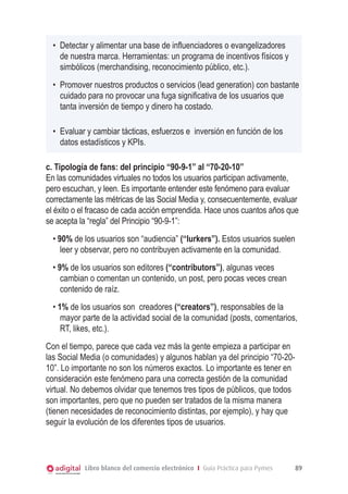 •	 Detectar y alimentar una base de influenciadores o evangelizadores
de nuestra marca. Herramientas: un programa de incentivos físicos y
simbólicos (merchandising, reconocimiento público, etc.).
•	 Promover nuestros productos o servicios (lead generation) con bastante
cuidado para no provocar una fuga significativa de los usuarios que
tanta inversión de tiempo y dinero ha costado.
•	 Evaluar y cambiar tácticas, esfuerzos e inversión en función de los
datos estadísticos y KPIs.
c. Tipología de fans: del principio “90-9-1” al “70-20-10”
En las comunidades virtuales no todos los usuarios participan activamente,
pero escuchan, y leen. Es importante entender este fenómeno para evaluar
correctamente las métricas de las Social Media y, consecuentemente, evaluar
el éxito o el fracaso de cada acción emprendida. Hace unos cuantos años que
se acepta la “regla” del Principio “90-9-1”:
• 90% de los usuarios son “audiencia” (“lurkers”). Estos usuarios suelen
leer y observar, pero no contribuyen activamente en la comunidad.
• 9% de los usuarios son editores (“contributors”), algunas veces
cambian o comentan un contenido, un post, pero pocas veces crean
contenido de raíz.
• 1% de los usuarios son creadores (“creators”), responsables de la
mayor parte de la actividad social de la comunidad (posts, comentarios,
RT, likes, etc.).
Con el tiempo, parece que cada vez más la gente empieza a participar en
las Social Media (o comunidades) y algunos hablan ya del principio “70-2010”. Lo importante no son los números exactos. Lo importante es tener en
consideración este fenómeno para una correcta gestión de la comunidad
virtual. No debemos olvidar que tenemos tres tipos de públicos, que todos
son importantes, pero que no pueden ser tratados de la misma manera
(tienen necesidades de reconocimiento distintas, por ejemplo), y hay que
seguir la evolución de los diferentes tipos de usuarios.

Libro blanco del comercio electrónico I Guía Práctica para Pymes

89

 