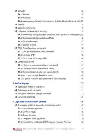 3.4. Convertir	

65

3.4.1. Medición	

67

3.4.2. Usabilidad	

69

3.4.3. Aspectos que ayudan a generar conversiones desde las diferentes fuentes de tráfico 69
3.5. Fidelizar	

70

3.6. Social Media Marketing	

76

3.6.1. Objetivos del Social Media Marketing	

78

3.6.2. Benchmark y la búsqueda de las plataformas en las que está mi público objetivo 80
3.6.3. Definición de la Estrategia de Social Media				

82

3.6.4. Ejecución Estrategia	

87

3.6.5. Gabinete de crisis		

94

3.7. ORM: Online Reputation Managment	

96

3.7.1. ¿Por qué es importante para tu empresa?	

97

3.7.2. Estrategia ORM	

98

3.7.2. Ejecución de la Estrategia ORM	
3.8. La Atención al cliente	

100
101

3.8.1. ¿Cuál es el perímetro de la Atención al cliente?	

101

3.8.2. Canales de servicio de Atención al cliente	

102

3.8.3. Herramientas para ayudar a los equipos de ATC	

108

3.8.4. Los indicadores de la Atención al cliente	

108

3.8.5. La gestión multicanal de la plataforma de comunicaciones	

109

4.	Medios de pago	

112

4.1.	Tipología de medios de pago online	

113

4.2. Sistemas de gestión de fraude	

121

4.3. Principales métricas de pago y fraude online	

122

4.4. La normativa PCI DSS	

123

5.	Logística y distribución de pedidos	
5.1.	El proceso y gestión de los pedidos en una tienda on-line	

126
126

5.1.1. Comprobación de pedidos	

128

5.1.2. Control de fraude	

128

5.1.3. Gestión del cobro	

129

5.1.4. Tiempos de “corte” de pedidos	

129

5.1.5. Integración de pedidos con ERP (Enterprise Resource Planning):	

130

Libro blanco del comercio electrónico I Guía Práctica para Pymes

9

 