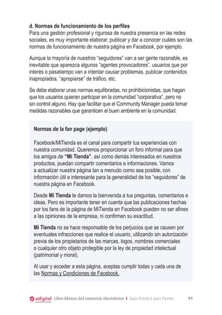 d. Normas de funcionamiento de los perfiles
Para una gestión profesional y rigurosa de nuestra presencia en las redes
sociales, es muy importante elaborar, publicar y dar a conocer cuáles son las
normas de funcionamiento de nuestra página en Facebook, por ejemplo.
Aunque la mayoría de nuestros “seguidores” van a ser gente razonable, es
inevitable que aparezca algunos “agentes provocadores”, usuarios que por
interés o pasatiempo van a intentar causar problemas, publicar contenidos
inapropiados, “apropiarse” de tráfico, etc.
Se debe elaborar unas normas equilibradas, no prohibicionistas, que hagan
que los usuarios quieran participar en la comunidad “corporativa”, pero no
sin control alguno. Hay que facilitar que el Community Manager pueda tomar
medidas razonables que garanticen el buen ambiente en la comunidad.
Normas de la fan page (ejemplo)
Facebook/MiTienda es el canal para compartir tus experiencias con
nuestra comunidad. Queremos proporcionar un foro informal para que
los amigos de “Mi Tienda”, así como demás interesados en nuestros
productos, puedan compartir comentarios e informaciones. Vamos
a actualizar nuestra página tan a menudo como sea posible, con
información útil e interesante para la generalidad de los “seguidores” de
nuestra página en Facebook.
Desde Mi Tienda te damos la bienvenida a tus preguntas, comentarios e
ideas. Pero es importante tener en cuenta que las publicaciones hechas
por los fans de la página de MiTienda en Facebook pueden no ser afines
a las opiniones de la empresa, ni confirmen su exactitud.
Mi Tienda no se hace responsable de los perjuicios que se causen por
eventuales infracciones que realice el usuario, utilizando sin autorización
previa de los propietarios de las marcas, logos, nombres comerciales
o cualquier otro objeto protegible por la ley de propiedad intelectual
(patrimonial y moral).
Al usar y acceder a esta página, aceptas cumplir todas y cada una de
las Normas y Condiciones de Facebook.

Libro blanco del comercio electrónico I Guía Práctica para Pymes

91

 