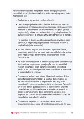 Para mantener la calidad, integridad e interés de la página para la
comunidad, sus administradores eliminarán los mensajes y comentarios
inapropiados que:
•	 Quebranten la ley o animen a otros a hacerlo.
•	 Usen un lenguaje inadecuado o abusivo. Solicitamos a nuestros
usuarios que, en las discusiones más calurosas, mantengan en todo
momento la educación en sus intervenciones; no “griten” (uso de
mayúsculas) y utilicen incorrectamente la ortografía y los signos de
puntuación (evitando el lenguaje SMS) para dar claridad al mensaje.
•	 No muestren la debida consideración por la vida privada de otras
personas, o hagan ataques personales contra otros usuarios o
empleados (injuriar o denostar).
•	 No será tolerada ninguna falta de respeto a personas físicas,
empresas y sociedades, así como cualquier actitud racista, sexista
o que haga apología de la violencia o cualquier otro tipo de
discriminación.
•	 No estén relacionados con la temática de la página, sean ofensivos,
fraudulentos o inapropiados (por ejemplo, inserten publicidad,
realicen acciones de spam o promocionen otros productos o
servicios, etc.), o de cualquier otro modo no estén en el espíritu de
la comunidad de la empresa.
•	 Comentarios realizados en idioma diferente al castellano. Estos
comentarios serán eliminados y al autor/es de los mismos se
les comunicará el canal de la empresa afín a su lengua de
comunicación, para que puedan participar en el mismo. Excepción:
En el caso de que quede justificada la publicación de un post o
comentario en otro idioma diferente al español (de una entidad
oficial, un agradecimiento de un beneficiario a la labor de la
empresa, etc.), añadir inmediatamente la traducción en forma de
comentario u otra solución práctica.
•	 Comentarios negativos por personal empleado en otras
organizaciones afines y que NO se identifiquen como tal. En caso

Libro blanco del comercio electrónico I Guía Práctica para Pymes

92

 
