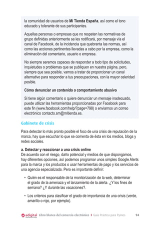 la comunidad de usuarios de Mi Tienda España, así como el tono
educado y tolerante de sus participantes.
Aquellas personas o empresas que no respeten las normativas de
grupo definidas anteriormente se les notificará, por mensaje vía el
canal de Facebook, de la incidencia que quebranta las normas, así
como las acciones pertinentes llevadas a cabo por la empresa, como la
eliminación del comentario, usuario o empresa.
No siempre seremos capaces de responder a todo tipo de solicitudes,
inquietudes o problemas que se publiquen en nuestra página, pero,
siempre que sea posible, vamos a tratar de proporcionar un canal
alternativo para responder a tus preocupaciones, con la mayor celeridad
posible.
Cómo denunciar un contenido o comportamiento abusivo
Si tiene algún comentario o quiere denunciar un mensaje inadecuado,
puede utilizar las herramientas proporcionadas por Facebook para
este fin (www.facebook.com/help/?page=798) o enviarnos un correo
electrónico contacto.sm@mitienda.es.
Gabinete de crisis
Para detectar lo más pronto posible el foco de una crisis de reputación de la
marca, hay que escuchar lo que se comenta de ésta en los medios, blogs y
redes sociales.
a. Detectar y reaccionar a una crisis online
De acuerdo con el riesgo, daño potencial y medios de que dispongamos,
hay diferentes opciones, así podemos programar unos simples Google Alerts
para la marca y los productos o usar herramientas de pago y los servicios de
una agencia especializada. Pero es importante definir:
•	 Quién es el responsable de la monitorización de la web, determinar
el grado de la amenaza y el lanzamiento de la alerta. ¿Y los fines de
semana? ¿Y durante las vacaciones?.
•	 Los criterios para clasificar el grado de importancia de una crisis (verde,
amarillo o rojo, por ejemplo).
Libro blanco del comercio electrónico I Guía Práctica para Pymes

94

 