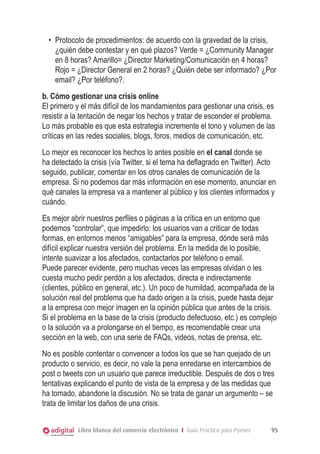 •	 Protocolo de procedimientos: de acuerdo con la gravedad de la crisis,
¿quién debe contestar y en qué plazos? Verde = ¿Community Manager
en 8 horas? Amarillo= ¿Director Marketing/Comunicación en 4 horas?
Rojo = ¿Director General en 2 horas? ¿Quién debe ser informado? ¿Por
email? ¿Por teléfono?.
b. Cómo gestionar una crisis online
El primero y el más difícil de los mandamientos para gestionar una crisis, es
resistir a la tentación de negar los hechos y tratar de esconder el problema.
Lo más probable es que esta estrategia incremente el tono y volumen de las
críticas en las redes sociales, blogs, foros, medios de comunicación, etc.
Lo mejor es reconocer los hechos lo antes posible en el canal donde se
ha detectado la crisis (vía Twitter, si el tema ha deflagrado en Twitter). Acto
seguido, publicar, comentar en los otros canales de comunicación de la
empresa. Si no podemos dar más información en ese momento, anunciar en
qué canales la empresa va a mantener al público y los clientes informados y
cuándo.
Es mejor abrir nuestros perfiles o páginas a la crítica en un entorno que
podemos “controlar”, que impedirlo: los usuarios van a criticar de todas
formas, en entornos menos “amigables” para la empresa, dónde será más
difícil explicar nuestra versión del problema. En la medida de lo posible,
intente suavizar a los afectados, contactarlos por teléfono o email.
Puede parecer evidente, pero muchas veces las empresas olvidan o les
cuesta mucho pedir perdón a los afectados, directa e indirectamente
(clientes, público en general, etc.). Un poco de humildad, acompañada de la
solución real del problema que ha dado origen a la crisis, puede hasta dejar
a la empresa con mejor imagen en la opinión pública que antes de la crisis.
Si el problema en la base de la crisis (producto defectuoso, etc.) es complejo
o la solución va a prolongarse en el tiempo, es recomendable crear una
sección en la web, con una serie de FAQs, videos, notas de prensa, etc.
No es posible contentar o convencer a todos los que se han quejado de un
producto o servicio, es decir, no vale la pena enredarse en intercambios de
post o tweets con un usuario que parece irreductible. Después de dos o tres
tentativas explicando el punto de vista de la empresa y de las medidas que
ha tomado, abandone la discusión. No se trata de ganar un argumento – se
trata de limitar los daños de una crisis.
Libro blanco del comercio electrónico I Guía Práctica para Pymes

95

 
