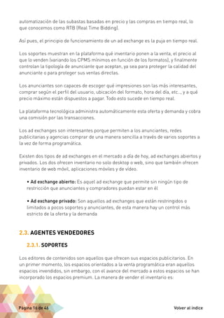 automatización de las subastas basadas en precio y las compras en tiempo real, lo 
que conocemos como RTB (Real Time Bidding). 
Así pues, el principio de funcionamiento de un ad exchange es la puja en tiempo real. 
Los soportes muestran en la plataforma qué inventario ponen a la venta, el precio al 
que lo venden (variando los CPMS mínimos en función de los formatos), y finalmente 
controlan la tipología de anunciante que aceptan, ya sea para proteger la calidad del 
anunciante o para proteger sus ventas directas. 
Los anunciantes son capaces de escoger qué impresiones son las más interesantes, 
comprar según el perfil del usuario, ubicación del formato, hora del día, etc.., y a qué 
precio máximo están dispuestos a pagar. Todo esto sucede en tiempo real. 
La plataforma tecnológica administra automáticamente esta oferta y demanda y cobra 
una comisión por las transacciones. 
Los ad exchanges son interesantes porque permiten a los anunciantes, redes 
publicitarias y agencias comprar de una manera sencilla a través de varios soportes a 
la vez de forma programática. 
Existen dos tipos de ad exchanges en el mercado a día de hoy, ad exchanges abiertos y 
privados. Los dos ofrecen inventario no solo desktop o web, sino que también ofrecen 
inventario de web móvil, aplicaciones móviles y de vídeo. 
• Ad exchange abierto: Es aquel ad exchange que permite sin ningún tipo de 
restricción que anunciantes y compradores puedan estar en él 
• Ad exchange privado: Son aquellos ad exchanges que están restringidos o 
limitados a pocos soportes y anunciantes, de esta manera hay un control más 
estricto de la oferta y la demanda 
2.3. AGENTES VENDEDORES 
2.3.1. SOPORTES 
Los editores de contenidos son aquellos que ofrecen sus espacios publicitarios. En 
un primer momento, los espacios orientados a la venta programática eran aquellos 
espacios invendidos, sin embargo, con el avance del mercado a estos espacios se han 
incorporado los espacios premium. La manera de vender el inventario es: 
Página 16 de 46 Volver al índice 
 