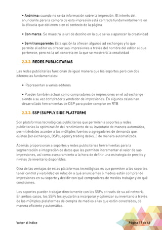 • Anónima: cuando no se da información sobre la impresión. El interés del 
anunciante para la compra de esta impresión está centrada fundamentalmente en 
la eficacia que obtienen o en el contexto de la página 
• Con marca: Se muestra la url de destino en la que se va a aparecer la creatividad 
• Semitransparente: Esta opción la ofrecen algunos ad exchanges y lo que 
permite al editor es ofrecer sus impresiones a través del nombre del editor al que 
pertenece, pero no la url concreta en la que se mostrará la creatividad 
2.3.2. REDES PUBLICITARIAS 
Las redes publicitarias funcionan de igual manera que los soportes pero con dos 
diferencias fundamentales: 
• Representan a varios editores 
• Pueden también actuar como compradores de impresiones en el ad exchange 
siendo a su vez comprador y vendedor de impresiones. En algunos casos han 
desarrollado herramientas de DSP para poder comprar en RTB 
2.3.3. SSP (SUPPLY SIDE PLATFORM) 
Son plataformas tecnológicas publicitarias que permiten a soportes y redes 
publicitarias la optimización del rendimiento de su inventario de manera automática, 
permitiéndoles acceder a las múltiples fuentes o agregadores de demanda que 
existen (ad exchanges, DSPs, agency trading desks…) de manera automatizada. 
Además proporcionan a soportes y redes publicitarias herramientas para la 
segmentación e integración de datos que les permiten incrementar el valor de sus 
impresiones, así como asesoramiento a la hora de definir una estrategia de precios y 
niveles de inventario disponibles. 
Otra de las ventajas de estas plataformas tecnológicas es que permiten a los soportes 
tener control y visibilidad en relación a qué anunciantes o medios están comprando 
impresiones en su soporte y decidir con qué compradores de medios trabajar y en qué 
condiciones. 
Los soportes pueden trabajar directamente con los SSPs o través de su ad network. 
En ambos casos, los SSPs les ayudarán a incorporar y optimizar su inventario a través 
de las múltiples plataformas de compra de medios a las que están conectados, de 
manera eficiente y automática. 
Volver al índice Página 17 de 46 
 