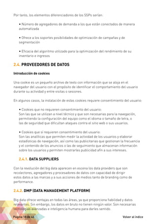 Por tanto, los elementos diferenciadores de los SSPs serían: 
• Número de agregadores de demanda a los que están conectados de manera 
automatizada 
• Ofrece a los soportes posibilidades de optimización de campañas y de 
segmentación 
• Eficacia del algoritmo utilizado para la optimización del rendimiento de su 
inventario e ingresos 
2.4. PROVEEDORES DE DATOS 
Introducción de cookies 
Una cookie es un pequeño archivo de texto con información que se aloja en el 
navegador del usuario con el propósito de identificar el comportamiento del usuario 
durante su actividad y entre visitas o sesiones. 
En algunos casos, la instalación de estas cookies requiere consentimiento del usuario: 
• Cookies que no requieren consentimiento del usuario: 
Son las que se utilizan a nivel técnico y que son necesarias para la navegación, 
permitiendo la configuración del equipo como el idioma o tamaño de letra, o 
las de seguridad que dificultan ataques contra el sitio web o sus usuarios. 
• Cookies que sí requieren consentimiento del usuario: 
Son las analíticas que permiten medir la actividad de los usuarios y elaborar 
estadísticas de navegación, así como las publicitarias que gestionan la frecuencia 
y el contenido de los anuncios o las de seguimiento que almacenan información 
sobre los usuarios y permiten mostrarles publicidad afín a sus intereses. 
2.4.1. DATA SUPPLIERS 
Con la revolución del big data aparecen en escena los data providers que son 
recolectores, agregadores y procesadores de datos con capacidad de dirigir 
estos datos a las marcas y a sus acciones de medios tanto de branding como de 
performance. 
2.4.2. DMP (DATA MANAGEMENT PLATFORM) 
Big data ofrece ventajas en todas las áreas, ya que proporciona fiabilidad y datos 
relevantes. Sin embargo, los datos en bruto no tienen ningún valor. Son necesarias 
tecnologías avanzadas e inteligencia humana para darles sentido. 
Página 18 de 46 Volver al índice 
 