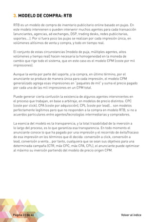 3. MODELO DE COMPRA: RTB 
RTB es un modelo de compra de inventario publicitario online basado en pujas. En 
este modelo intervienen o pueden intervenir muchos agentes para cada transacción 
(anunciantes, agencias, ad exchanges, DSP, trading desks, redes publicitarias, 
soportes….). Por si fuera poco las pujas se realizan por cada impresión única, en 
volúmenes altísimos de venta y compra, y todo en tiempo real. 
El conjunto de estas circunstancias (modelo de puja, múltiples agentes, altos 
volúmenes y tiempo real) hacen necesaria la homogeneidad en la moneda de 
cambio que rige todo el sistema, que en este caso es el modelo CPM (coste por mil 
impresiones). 
Aunque la venta por parte del soporte, y la compra, en último término, por el 
anunciante se produce de manera única para cada impresión, el modelo CPM 
generalizado agrega esas impresiones en “paquetes de mil” y suma el precio pagado 
por cada una de las mil impresiones en un CPM total. 
Puede generar cierta confusión la existencia de algunos agentes intervinientes en 
el proceso que trabajan, en base a arbitraje, en modelos de precio distintos: CPC 
(coste por click), CPA (coste por adquisición), CPL (coste por lead)... son modelos 
perfectamente legítimos pero que no responden a la compra en modelo RTB, si no a 
acuerdos particulares entre agentes/tecnologías intermediarias y compradores. 
La esencia del modelo es la transparencia, y la total trazabilidad de la inversión a 
lo largo del proceso, es lo que garantiza esa transparencia. En todo momento el 
anunciante conoce lo que ha pagado por una impresión y el recorrido de éxito/fracaso 
de esa impresión en los términos que él decida: conversión a click, conversión a 
lead, conversión a venta… por tanto, cualquiera que se sean sus objetivos para una 
determinada campaña (CTR, máx CPC, máx CPA, CPL), el anunciante puede optimizar 
al máximo su inversión partiendo del modelo de precio origen CPM. 
Página 22 de 46 Volver al índice 
 