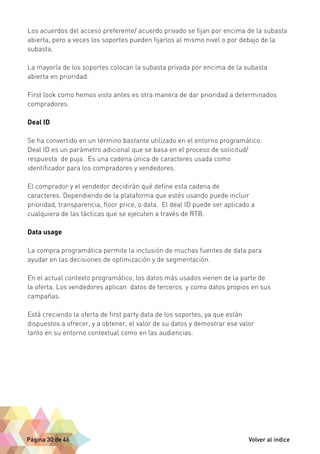 Los acuerdos del acceso preferente/ acuerdo privado se fijan por encima de la subasta 
abierta, pero a veces los soportes pueden fijarlos al mismo nivel o por debajo de la 
subasta. 
La mayoría de los soportes colocan la subasta privada por encima de la subasta 
abierta en prioridad. 
First look como hemos visto antes es otra manera de dar prioridad a determinados 
compradores. 
Deal ID 
Se ha convertido en un término bastante utilizado en el entorno programático. 
Deal ID es un parámetro adicional que se basa en el proceso de solicitud/ 
respuesta de puja. Es una cadena única de caracteres usada como 
identificador para los compradores y vendedores. 
El comprador y el vendedor decidirán qué define esta cadena de 
caracteres. Dependiendo de la plataforma que estés usando puede incluir 
prioridad, transparencia, floor price, o data. El deal ID puede ser aplicado a 
cualquiera de las tácticas que se ejecuten a través de RTB. 
Data usage 
La compra programática permite la inclusión de muchas fuentes de data para 
ayudar en las decisiones de optimización y de segmentación. 
En el actual contexto programático, los datos más usados vienen de la parte de 
la oferta. Los vendedores aplican datos de terceros y como datos propios en sus 
campañas. 
Está creciendo la oferta de first party data de los soportes, ya que están 
dispuestos a ofrecer, y a obtener, el valor de su datos y demostrar ese valor 
tanto en su entorno contextual como en las audiencias. 
Página 30 de 46 Volver al índice 
 