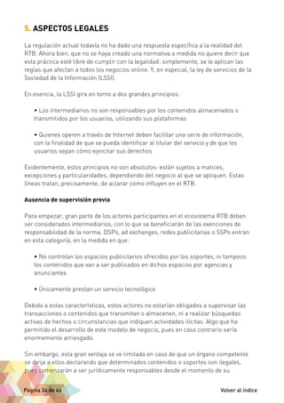5. ASPECTOS LEGALES 
La regulación actual todavía no ha dado una respuesta específica a la realidad del 
RTB. Ahora bien, que no se haya creado una normativa a medida no quiere decir que 
esta práctica esté libre de cumplir con la legalidad: simplemente, se le aplican las 
reglas que afectan a todos los negocios online. Y, en especial, la ley de servicios de la 
Sociedad de la Información (LSSI). 
En esencia, la LSSI gira en torno a dos grandes principios: 
• Los intermediarios no son responsables por los contenidos almacenados o 
transmitidos por los usuarios, utilizando sus plataformas 
• Quienes operen a través de Internet deben facilitar una serie de información, 
con la finalidad de que se pueda identificar al titular del servicio y de que los 
usuarios sepan cómo ejercitar sus derechos 
Evidentemente, estos principios no son absolutos: están sujetos a matices, 
excepciones y particularidades, dependiendo del negocio al que se apliquen. Estas 
líneas tratan, precisamente, de aclarar cómo influyen en el RTB. 
Ausencia de supervisión previa 
Para empezar, gran parte de los actores participantes en el ecosistema RTB deben 
ser considerados intermediarios, con lo que se beneficiarán de las exenciones de 
responsabilidad de la norma. DSPs, ad exchanges, redes publicitarias o SSPs entran 
en esta categoría, en la medida en que: 
• No controlan los espacios publicitarios ofrecidos por los soportes, ni tampoco 
los contenidos que van a ser publicados en dichos espacios por agencias y 
anunciantes 
• Únicamente prestan un servicio tecnológico 
Debido a estas características, estos actores no estarían obligados a supervisar las 
transacciones o contenidos que transmitan o almacenen, ni a realizar búsquedas 
activas de hechos o circunstancias que indiquen actividades ilícitas. Algo que ha 
permitido el desarrollo de este modelo de negocio, pues en caso contrario sería 
enormemente arriesgado. 
Sin embargo, esta gran ventaja se ve limitada en caso de que un órgano competente 
se dirija a ellos declarando que determinados contenidos o soportes son ilegales, 
pues comenzarán a ser jurídicamente responsables desde el momento de su 
Página 34 de 46 Volver al índice 
 