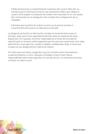 • Debe derivarse de un comportamiento inequívoco del usuario. Para ello, es 
necesario que la información anterior sea claramente visible y que indique al 
usuario cómo aceptar la instalación de cookies: bien haciendo clic en una casilla, 
bien continuando con la navegación, bien a través de la configuración de su 
navegador 
• Siempre que la política de cookies no varíe, no es preciso solicitar el 
consentimiento del usuario en cada visita al sitio web 
La obligación de facilitar la información y recabar el consentimiento recae, en 
principio, sobre quien tiene capacidad de decisión sobre la instalación de estos 
dispositivos. Por supuesto, el primer responsable es el titular del sitio web (el 
soporte), pero un reciente cambio legislativo permite sancionar igualmente a las redes 
publicitarias y a las agencias, cuando no adopten medidas para exigir al titular que 
cumpla con sus obligaciones en materia de cookies. 
Con esta nueva normativa, huelga decir que los contratos entre intermediarios 
y soportes tenderán a incluir cláusulas orientadas a hacer recaer toda la 
responsabilidad sobre estos segundos, en caso de sanción. La importancia de estos 
contratos se vuelve crucial. 
Página 36 de 46 Volver al índice 
 