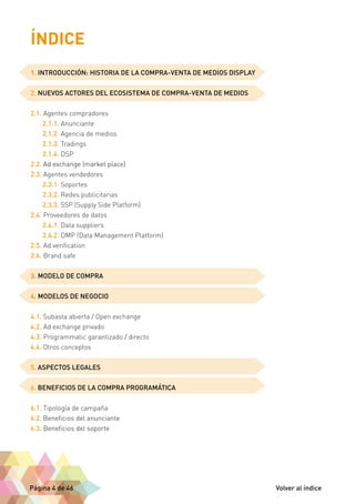 ÍNDICE 
1. INTRODUCCIÓN: HISTORIA DE LA COMPRA-VENTA DE MEDIOS DISPLAY 
2. NUEVOS ACTORES DEL ECOSISTEMA DE COMPRA-VENTA DE MEDIOS 
2.1. Agentes compradores 
2.1.1. Anunciante 
2.1.2. Agencia de medios 
2.1.3. Tradings 
2.1.4. DSP 
2.2. Ad exchange (market place) 
2.3. Agentes vendedores 
2.3.1. Soportes 
2.3.2. Redes publicitarias 
2.3.3. SSP (Supply Side Platform) 
2.4. Proveedores de datos 
2.4.1. Data suppliers 
2.4.2. DMP (Data Management Platform) 
2.5. Ad verification 
2.6. Brand safe 
3. MODELO DE COMPRA 
4. MODELOS DE NEGOCIO 
4.1. Subasta abierta / Open exchange 
4.2. Ad exchange privado 
4.3. Programmatic garantizado / directo 
4.4. Otros conceptos 
5. ASPECTOS LEGALES 
6. BENEFICIOS DE LA COMPRA PROGRAMÁTICA 
6.1. Tipología de campaña 
6.2. Beneficios del anunciante 
6.3. Beneficios del soporte 
Página 4 de 46 Volver al índice 
 