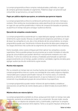La compra programática ofrece compras individualizadas y definidas, en lugar 
de compras generales basadas en segmentos. Podemos elegir con precisión qué 
consumidor ve qué anuncio, y en qué momento. 
Pagar por público objetivo que quiere, en contextos que generan impacto 
La compra programática ofrece la combinación perfecta de consumidor, mensaje y 
contexto. Esto cambia las recomendaciones sobre planificación de comunicaciones: 
en lugar de usar perfiles predefinidos e índices de composición basados en paneles, 
se planifica en tiempo real para conseguir audiencia efectiva. 
Ejecución de campañas a escala masiva 
La compra programática sorprende por su capacidad para agregar audiencias de alto 
rendimiento a gran escala. Gracias a la optimización progresiva automática, en lugar 
de basar las campañas en uno, dos o tres atributos de los consumidores, la compra 
programática puede usar literalmente millones de puntos de datos para categorizar 
los rasgos distintivos más sutiles de los segmentos de consumidores más receptivos. 
Como resultado, estos nuevos enfoques permiten aplicar las campañas a escala 
superlativa. Esto es posible porque los anunciantes ya no están limitados al reducido 
grupo de consumidores que pueden identificar manualmente mediante uno o dos 
atributos. Y como los sistemas de compra y modelado automatizado se optimizan 
proporcionalmente con el tiempo, pueden combinar cantidades ingentes de datos para 
agregar audiencias de alto rendimiento a gran escala. 
Muchos más espacios 
Por su conexión en tiempo real con muchas fuentes de inventario de gran tamaño, la 
compra programática tiene en cuenta una cantidad de sitios web y espacios digitales 
inalcanzable para cualquier planificador manual. En muchos casos, el contenido 
presenta un altísimo grado de especialización, lo que se traduce en una tasa de 
conversión muy elevada para grupos de consumidores muy específicos. 
La compra programática puede revelar millones de oportunidades y establecer 
asociaciones con perfiles de cliente ideales para un determinado anunciante B2C o 
B2B. 
Máximo efecto con retorno óptimo 
La compra programática también es eficaz, porque permite medir en tiempo real cada 
impresión, variación en atributos de marca, clic y conversión. De este modo, resulta 
sencillo definir un objetivo de campaña claro y cuantificable, y optimizar la campaña 
sobre la marcha para alcanzar dicho objetivo. Tanto si se quiere impulsar atributos de 
Página 42 de 46 Volver al índice 
 