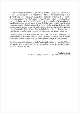 uno de los estados miembros. Ya en el Libro Blanco de seguridad alimentaria, la
Comisión Europea declaraba la obligación de proporcionar a los consumidores la in-
formación esencial y precisa para que pudieran elegir con conocimiento de causa los
alimentos que consumen. Dado que los consumidores muestran un interés cada vez
mayor por el valor nutritivo y la información general de los alimentos que adquieren
los últimos avances normativos en el seno de la Comisión europea han ido enca-
minados a ampliar esta información. Uno de los grandes objetivos de la normativa
común europea es poner en marcha las acciones necesarias para completar y moder-
nizar la legislación alimentaria en el marco de la Unión, con el fin de garantizar una
mejor aplicación de la misma y aportar más transparencia a los consumidores.
Estoy convencida que esta publicación contribuirá a un mayor conocimiento de
aquellos temas relacionados con la nutrición, teniendo en cuenta además la parti-
cipación de expertos cualificados que contribuirán a divulgar el conocimiento.
Considero encomiable el esfuerzo de la Fundación Española de Nutrición (FEN) al
preparar un texto tan completo y les felicito con la seguridad de que esta iniciativa
tendrá el éxito que merece.
Pilar Farjas Abadía
Presidenta de la Agencia Española de Seguridad Alimentaria y Nutrición
 